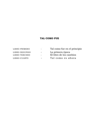 TAL COMO FUE



LIBRO PRIMERO   -     Tal como fue en el principio
LIBRO SEGUNDO   -     La primera época
LIBRO TERCERO   -     El libro de los cambios
LIBRO CUART0    -     Tal como es ahora
 