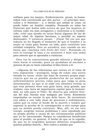 TAL COMO FUE EN EL PRINCIPIO


celibato para los monjes. Evidentemente, pensó, la huma-
nidad está constituida por dos partes ---el principio mas-
culino y el femenino--- y, a menos que ambas se unan, no
puede haber un hombre completo. Pensando en todas las
historias que había oído acerca de que las mujeres se
volvían cada vez más arrogantes y contrarias a lo estable-
cido, echó una ojeada en torno hacia algunas de las de
mayor edad, de ásperas facciones, y percibió su aspecto
dominador. Y entonces pensó: " ¡Vaya! Tal vez sea que
todavía no ha llegado el momento de que el hombre y la
mujer se unan para formar un todo, para constituir una
entidad completa. Pero ya sucederá, aun cuando no sea
hasta que concluya este Ciclo del vivir". Pensando en
esto le entregó la taza a su asistente e hizo una señal
para advertir que se aprestaba a continuar.
  Otra vez la concurrencia guardó silencio y dirigió la
vista hacia el estrado, pues ya ayudaban al anciano a
ponerse de pie en tanto colocaban el libro frente a él.

  —Algunas de las referencias que entran en el tema de
esta exposición —prosiguió, luego de echar una nueva
mirada en torno- están tan lejos de nuestra propia expe-
riencia qu e no es posible predeci rlas de un modo lo
suficientemente preciso como para que valga la pena
mencionarlas. Lo que sí se sabe con absoluta certeza es
que esta persona tiene una gran tarea, muy grande, que
realizar; una tarea de importancia capital para la humani-
dad, no sólo para el Tíbet. Se observa que existen fuer-
zas del mal, fuerzas muy malignas por cierto, firmemente
empeñadas en anular lo que debe hacer. Se encontrará
con odios y con toda clase de penurias y sufrimientos,
sabrá qué es estar al borde de la muerte y tendrá que
soportar la prueba de la trasmigración a otro cuerpo para
que su misión pueda continuar. Mas, allí, en ese otro
cuerpo, surgirán nuevos problemas y será repudiado por
su propio pueblo a causa de las circunstancias políticas
que ya he mencionado. Porque se considerará beneficioso
para el pueblo, en general, el hecho de que se lo repudie,
de que no lo respalden quienes debieran respaldarlo,
quienes podrían hacerlo... Pero vuelvo a señalar que
                       67
 