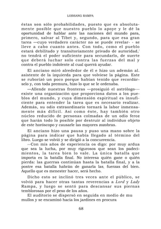 LOBSANG RAMPA

éstas son sólo probabilidades, puesto que es absoluta-
mente posible que nuestro pueblo lo apoye y le dé la
oportunidad de hablar ante las naciones del mundo para,
primero, salvar al Tíbet y, segundo, para que esa gran
tarea —cuyo verdadero carácter no se puede revelar- - se
lleve a cabo cuanto antes. Con todo, como el pueblo
estará debilitado y transitoriamente privado de autoridad,'
no tendrá el poder suficiente para secundarlo, de suerte
q u e d e b e r á l u c h a r s o l o c on t r a l a s f u e rz a s d e l m a l y
contra el pueblo indolente al cual querrá ayudar.
   El anciano miró alrededor de él e hizo un ademán al.
asistente de la izquierda para que volviese la página. Este
se ruborizó un poco porque habían tenido que recordár-
selo y, con toda premura, hizo lo que se le ordenaba.
   —Allende nuestras fronteras —prosiguió el astrólogo---
existe una organización que proporciona datos a los pue-
blos del mundo, y cuya dimensión espiritual es insufi-
ciente para entender la tarea que es necesario realizar.
Además, su odio extraordinario tornará la labor inmensa-
m e n t e m á s d i f í c i l. A s í c o m o é s t e , h a y t am b i é n o t r o
núcleo reducido de personas colmadas de un odio feroz
que harán todo lo posible por destruir al individuo objeto
de este horóscopo y causarle las mayores zozobras.
    El anciano hizo una pausa y puso una mano sobre la
página para indicar que había llegado al término del
libro. Luego se volvió y se dirigió a la concurrencia.
    --Con mis años de experiencia os digo: por muy ardua
que sea la lucha, por muy rigurosos que sean los padeci-
mientos, la tarea bien lo vale. La única batalla que
importa es la batalla final. No interesa quién gane o quién
pierda: las guerras continúan hasta la batalla final, y a la
postre esa batalla habrán de ganarla las, fuerzas del bien.
Aquello que es menester hacer, será hecho.
   Dicho esto se inclinó tres veces ante el público, se
volvió para hacer otras tantas reverencias a Lord y Lady
Rampa, y luego se sentó para descansar sus piernas
temblorosas por el peso de los años.
   El auditorio se dispersó en seguida en medio de mu
mullos y se encaminó hacia los jardines en procura

                                       68
 