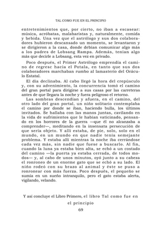 TAL COMO FUE EN EL PRINCIPIO


entretenimientos que, por cierto, no iban a escasear:
música, acróbatas, malabaristas y, naturalmente, comida
y bebida. Una vez que el astrólogo y sus dos colabora-
dores hubieron descansado un momento, se levantaron y
se dirigieron a la casa, donde debían comunicar algo más
a los padres de Lobsang Rampa. Además, tenían algo
más que decirle a Lobsang, esta vez en privado.
    Poco después, el Primer Astrólogo emprendía el cami-
n o d e r e g r esc h a c i a e l P o t a l a , e n t a n t o q u e s u s d o s
colaboradores marchaban rumbo al lamasterio del Orácu-
lo Estatal.
    El día declinaba. Al cabo llegó la hora del crepúsculo
y, con su advenimiento, la concurrencia tomó el camino
del gran portal para dirigirse a sus casas por las carreteras
antes de que llegara la noche y fuera peligroso el retorno.
    Las sombras descendían y afuera, en el camino, del
otro lado del gran portal, un niño solitario contemplaba
el camino por donde se iban, haciendo bulla, los últimos
invitados. Se hallaba con las manos juntas, cavilando en
la vida de sufrimientos que le habían vaticinado, pensan-
do en los horrores de la guerra —que él no alcanzaba a
comprender—, meditando en la insensata persecución de
que sería objeto. Y allí estaba, de pie, solo, solo en el
mundo, en un mundo en que nad ie tenía se mejante
problema. Y estaba allí mientras la noche iba cerrándose
cada vez más, sin nadie que fuese a buscarlo. Al fin,
cuando la luna ya estaba bien alta, se echó a un costado
del camino —la puerta ya estaba cerrada, de todos mo-
dos— y, al cabo de unos minutos, oyó junto a su cabeza
el ronroneo de un enorme gato que se echó a su lado. El
n i ñ o r o d e ó c o n s u b r a z o a l a n i ma l y é s t e s e p u s o a
ronronear con más fuerza. Poco después, el pequeño se
sumía en un sueño intranquilo, pero el gato estaba alerta,
vigilando, velando.



 Y así concluye el Libro Primero, e l l i b r o T a l c o m o f u e e n
                              el principio
                                     69
 