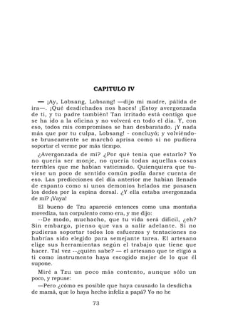 CAPITULO IV

  — ¡Ay, Lobsang, Lobsang! —dijo mi madre, pálida de
ira—. ¡Qué desdichados nos haces! ¡Estoy avergonzada
de ti, y tu padre también! Tan irritado está contigo que
se ha ido a la oficina y no volverá en todo el día. Y, con
eso, todos mis compromisos se han desbaratado. ¡Y nada
más que por tu culpa, Lobsang! - concluyó; y volviéndo-
se bruscamente se marchó aprisa como si no pudiera
soportar el verme por más tiempo.
   ¿Avergonzada de mí? ¿Por qué tenía que estarlo? Yo
no quería ser monje, no quería todas aquellas cosas
terribles que me habían vaticinado. Quienquiera que tu-
viese un poco de sentido común podía darse cuenta de
eso. Las predicciones del día anterior me habían llenado
de espanto como si unos demonios helados me pasasen
los dedos por la espina dorsal. ¿Y ella estaba avergonzada
de mí? ¡Vaya!
   El bueno de Tzu apareció entonces como una montaña
movediza, tan corpulento como era, y me dijo:
   --De modo, muchacho, que tu vida será difícil, ¿eh?
Sin embarg o, pienso q ue vas a salir adelante. Si no
pudieras soportar todos los esfuerzos y tentaciones no
habrías sido elegido para semejante tarea. El artesano
elige sus herramientas según el trabajo que tiene que
hacer. Tal vez --¿quién sabe? — el artesano que te eligió a
ti como instrumento haya escogido mejor de lo que él
supone.
  Miré a Tzu un poco más contento, aunque sólo un
poco, y repuse:
  —Pero ¿cómo es posible que haya causado la desdicha
de mamá, que lo haya hecho infeliz a papá? Yo no he

                     73
 