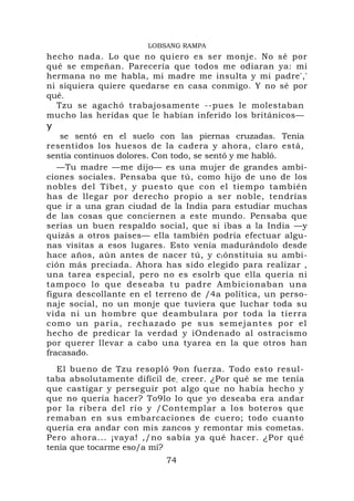 LOBSANG RAMPA
hecho nada. Lo que no quiero es ser monje. No sé por
qué se empeñan. Parecería que todos me odiaran ya: mi
hermana no me habla, mi madre me insulta y mi padre','
ni siquiera quiere quedarse en casa conmigo. Y no sé por
qué.
  Tzu se agachó trabajosamente --pues le molestaban
mucho las heridas que le habían inferido los británicos—
y
   se sentó en el suelo con las piernas cruzadas. Tenía
resentidos los huesos de la cadera y ahora, claro está,
sentía continuos dolores. Con todo, se sentó y me habló.
   —Tu madre —me dijo— es una mujer de grandes ambi-
ciones sociales. Pensaba que tú, como hijo de uno de los
nobles del Tíbet, y puesto que con el tiempo también
has de llegar por derecho propio a ser noble, tendrías
que ir a una gran ciudad de la India para estudiar muchas
de las cosas que conciernen a este mundo. Pensaba que
serías un buen respaldo social, que si ibas a la India —y
quizás a otros países— ella también podría efectuar algu-
nas visitas a esos lugares. Esto venía madurándolo desde
hace años, aún antes de nacer tú, y c i ónstituia su ambi-
ción más preciada. Ahora has sido elegido para realizar ,
una tarea especial, pero no es esolrb que ella quería ni
tampoco lo que deseaba tu padre Ambicionaban una
figura descollante en el terreno de /4a política, un perso-
naje social, no un monje que tuviera que luchar toda su
vida ni un hombre que deambulara por toda la tierra
como un paria, rechazado pe sus semejantes por el
hecho de predicar la verdad y iOndenado al ostracismo
por querer llevar a cabo una tyarea en la que otros han
fracasado.
  El bueno de Tzu resopló 9on fuerza. Todo esto resul-
taba absolutamente difícil de , creer. ¿Por qué se me tenía
que castigar y perseguir pot algo que no había hecho y
que no quería hacer? To9lo lo que yo deseaba era andar
por la ribera del río y /Contemplar a los boteros que
remaban en sus embarcaciones de cuero; todo cuanto
quería era andar con mis zancos y remontar mis cometas.
Pero ahora... ¡vaya! ,/no sabía ya qué hacer. ¿Por qué
tenía que tocarme eso/a mí?
                           74
                                                          1
 