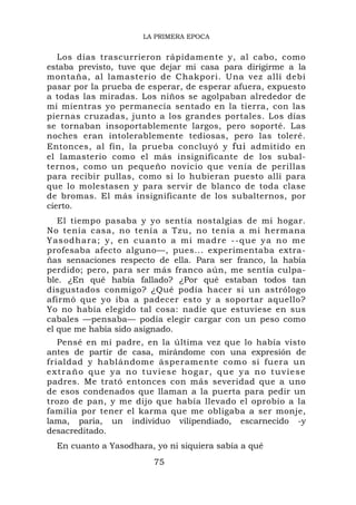 LA PRIMERA EPOCA


   Los días trascurrieron rápidamente y, al cabo, como
estaba previsto, tuve que dejar mi casa para dirigirme a la
montaña, al lamasterio de Chakpori. Una vez allí debí
pasar por la prueba de esperar, de esperar afuera, expuesto
a todas las miradas. Los niños se agolpaban alrededor de
mí mientras yo permanecía sentado en la tierra, con las
piernas cruzadas, junto a los grandes portales. Los días
se tornaban insoportablemente largos, pero soporté. Las
noches eran intolerablemente tediosas, pero las toleré.
Entonces, al fin, la prueba concluyó y fui admitido en
el lamasterio como el más insignificante de los subal-
ternos, como un pequeño novicio que venía de perillas
para recibir pullas, como si lo hubieran puesto allí para
que lo molestasen y para servir de blanco de toda clase
de bromas. El más insignificante de los subalternos, por
cierto.
   El tiempo pasaba y yo sentía nostalgias de mi hogar.
No tenía casa, no tenía a Tzu, no tenía a mi hermana
Yasodhar a; y, en cuanto a mi madre --que ya no me
profesaba afecto alguno—, pues... experimentaba extra-
ñas sensaciones respecto de ella. Para ser franco, la había
perdido; pero, para ser más franco aún, me sentía culpa-
ble. ¿En qué había fallado? ¿Por qué estaban todos tan
disgustados conmigo? ¿Qué podía hacer si un astrólogo
afirmó que yo iba a padecer esto y a soportar aquello?
Yo no había elegido tal cosa: nadie que estuviese en sus
cabales —pensaba— podía elegir cargar con un peso como
el que me había sido asignado.
   Pensé en mi padre, en la última vez que lo había visto
antes de partir de casa, mirándome con una expresión de
frialdad y hablándome ásperamente como si fuera un
extraño que ya no tuviese hogar, que ya no tuviese
padres. Me trató entonces con más severidad que a uno
de esos condenados que llaman a la puerta para pedir un
trozo de pan, y me dijo que había llevado el oprobio a la
familia por tener el karma que me obligaba a ser monje,
lama, paria, un individuo vilipendiado, escarnecido -y
desacreditado.
  En cuanto a Yasodhara, yo ni siquiera sabía a qué
                         75
 