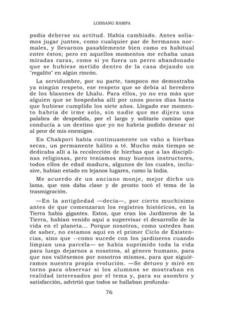 LOBSANG RAMPA


podía deberse su actitud. Había cambiado. Antes solía-
mos jugar juntos, como cualquier par de hermanos nor-
males, y llevarnos pasablemente bien como es habitual
entre éstos; pero en aquellos momentos me echaba unas
miradas raras, como si yo fuera un perro abandonado
que se hubiese metido dentro de la casa dejando un
"regalito" en algún rincón.
   La servidumbre, por su parte, tampoco me demostraba
ya ningún respeto, ese respeto que se debía al heredero
de los blasones de Lhalu. Para ellos, yo no era más que
alguien que se hospedaba allí por unos pocos días hasta
que hubiese cumplido los siete años. Llegado ese momen-
t o h a b r í a de i r m e s o l o, s i n n a d i e q u e m e d i jer a u n a
palabra de despedida, por el largo y solitario camino que
conducía a un destino que yo no habría podido desear ni
al peor de mis enemigos.
   En Chakpori había continuamente un vaho a hierbas
secas, un permanente hálito a té. Mucho más tiempo se
dedicaba allí a la recolección de hierbas que a las discipli-
nas religiosas, pero teníamos muy buenos instructores,
todos ellos de edad madura, algunos de los cuales, inclu-
sive, habían estado en lejanos lugares, como la India.
   Me acu erdo de un a nc iano mo nje , mejor dic ho u n
lama, que nos daba clase y de pronto tocó el tema de la
trasmigración.
   —En la antigüedad —decía—, por cierto muchísimo
antes de que comenzaran los registros históricos, en la
Tierra había gigantes. Estos, que eran los Jardineros de la
Tierra, habían venido aquí a supervisar el desarrollo de la
vida en el planeta... Porque nosotros, como ustedes han
de saber, no estamos aquí en el primer Ciclo de Existen-
cias, sino que --como sucede con los jardineros cuando
limpian una parcela— se había suprimido toda la vida
para luego dejarnos a nosotros, al género humano, para
que nos valiésemos por nosotros mismos, para que siguié-
ramos nuestra propia evolución. —Se detuvo y miró en
torno para observar si los alumnos se mostraban en
realidad interesados por el tema y, para su asombro y
satisfacción, advirtió que todos se hallaban profunda-
                                   76
 