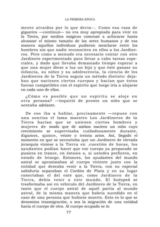 LA PRIMERA EPOCA

mente atraídos por lo que decía--. Como esa raza de
gigantes —continuó— no era muy apropiada para vivir en
la Tierra, por medios mágicos comenzó a achicarse hasta
alcanzar el mismo tamaño de los seres humanos y de esa
manera aquellos individuos pudieron mezclarse entre los
hombres sin que nadie reconociera en ellos a los Jardine-
ros. Pero como a menudo era necesario contar con otro
Jardinero experimentado para llevar a cabo tareas espe-
ciales, y dado que llevaba demasiado tiempo esperar a
que una mujer diese a luz un hijo y que éste pasase su
infancia, su niñez y su adolescencia, la ciencia de los
Jardineros de la Tierra seguía un método distinto: deja-
ban que naciesen ciertos cuerpos y hacían que éstos
fueran compatibles con el espíritu que luego iría a alojarse
en cada uno de ellos.
    ¿Cómo es posible que un espíritu se aloje en
o t r a persona? —inquirió de pronto un niño que se
sentaba adelante.

   De eso iba a ha blar, precis amente —repu so co n
una sonrisa el lama maestro Los Jardineros de la
Tierra hacían que se uniesen ciertos hombres y
mujeres de modo que de ambos naciera un niño cuyo
crecimiento se supervisaba cuidadosamente durante,
digamos, quince, veinte o treinta arios. Así, llegado el
momento en que se necesitaba que un Jardinero de elevada
jerarquía viniese a la Tierra en .cuestión de horas, los
ayudantes podían hacer que ese cuerpo ya preparado se
pusiera en trance, en éxtasis o, si ustedes prefieren, en
estado de letargo. Entonces, los ayudantes del mundo
astral se aproximaban al cuerpo viviente junto con la
entidad que deseaba venir a la Tierra, con su especial
sabiduría separaban el Cordón de Plata y en su lugar
conectaban el del ente que, como Jardinero de la
Tierra, debía venir a este mundo. El huésped se
trasformaba así en vehículo del Jardinero de la Tierra, en
tanto que el cuerpo astral de aquél partía al mundo
astral, de la misma manera que habría sucedido en el
caso de una persona que hubiese muerto. Esto es lo que se
denomina trasmigración, o sea la migración de una entidad
hacia el cuerpo de otra. Al cuerpo ocupado se lo
                       77
 