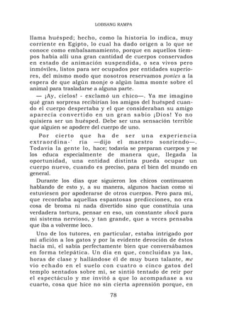 LOBSANG RAMPA


llama huésped; hecho, como la historia lo indica, muy
corriente en Egipto, lo cual ha dado origen a lo que se
conoce como embalsamamiento, porque en aquellos tiem-
pos había allí una gran cantidad de cuerpos conservados
en estado de animación suspendida, o sea vivos pero
inmóviles, listos para ser ocupados por entidades superio-
res, del mismo modo que nosotros reservamos ponies a la
espera de que algún monje o algún lama monte sobre el
animal para trasladarse a alguna parte.
   — ¡Ay, cielos! - exclamó un chico—. Ya me imagino
qué gran sorpresa recibirían los amigos del huésped cuan-
do el cuerpo despertaba y el que consideraban su amigo
aparecía convertido en un gran sabio ¡Dios! Yo no
quisiera ser un huésped. Debe ser una sensación terrible
que alguien se apodere del cuerpo de uno.
     Por cierto que ha de ser una experiencia
e x t r a o r d i n a - ' ria —dijo el maestro sonriendo—.
Todavía la gente lo, hace; todavía se preparan cuerpos y se
los educa especialmente de manera que, llegada la
oportunidad, una entidad distinta pueda ocupar un
cuerpo nuevo, cuando es preciso, para el bien del mundo en
general.
   Durante los días que siguieron los chicos continuaron
hablando de esto y, a su manera, algunos hacían como si
estuviesen por apoderarse de otros cuerpos. Pero para mí,
que recordaba aquellas espantosas predicciones, no era
cosa de broma ni nada divertido sino que constituía una
verdadera tortura, pensar en eso, un constante shock para
mi sistema nervioso, y tan grande, que a veces pensaba
que iba a volverme loco.
    Uno de los tutores, en particular, estaba intrigado por
mi afición a los gatos y por la evidente devoción de éstos
hacia mí, el sabía perfectamente bien que conversábamos
en forma telepática. Un día en que, concluidas ya las,
horas de clase y hallándose él de muy buen talante, me
v i o e c h a d o e n e l s u e l o c on c u a t r o o c i n c o g a t o s d el
templo sentados sobre mí, se sintió tentado de reír por
el espectáculo y me invitó a que lo acompañase a su
cuarto, cosa que hice no sin cierta aprensión porque, en

                                      78
 