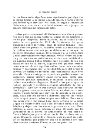 LA PRIMERA EPOCA

de un lama solía significar uan reprimenda por algo que
se había hecho o se había omitido hacer, o tareas extras
que habría que efectuar. Así pues, lo seguí a respetable
distancia y, una vez en sus habitaciones, me dijo que me
sentara mientras me hablaba de gatos.

   —Los gatos —comenzó diciéndome— son ahora peque-
ños seres que no saben hablar la lengua de los hombres si
no es por telepatía. Hace muchos, muchísimos arios,
antes de este particular Ciclo de Existencia, los gatos
pululaban sobre la Tierra. Eran de mayor tamaño —casi
como nuestros ponies —, hablaban entre sí y eran capaces
de realizar tareas con sus garras delanteras, a las que por
entonces llamaban manos. Se dedicaban a la horticultura
y eran principalmente vegetarianos, vivían entre los árbo-
les y en los más corpulentos construian sus habitáculos.
En aquella época había árboles muy distintos de los que
ahora se ven en la Tierra, algunos con grandes huecos
como cuevas, donde aquéllos solían hacer sus moradas,
cálidas y protegidas por la entidad totémica del árbol; la
colonia de animales formaba una comunidad muy bien
avenida. Pero en ninguna especie es posible encontrar
perfección, porque siempre existe cierta puja, cierta insa-
tisfacción que nos aguijonea, y entonces la criatura que
padece esa euforia, degenera. Sonrió a los gatos, que me
habían seguido y estaban sentados alrededor de mí, y
prosiguió—. Eso fue lo que sucedió con nuestros herma-
nos los gatos: eran demasiado felices, estaban harto con-
tentos y nada había que sirviese de acicate a su ambi-
ción, nada que los elevase a mayores alturas; no tenían
nada en qué pensar, salvo en que eran felices. Eran como
esa pobre gente que vimos hace poco, privada de la salud
y que se contentaba con sólo echarse debajo de los
árboles y dejar que las cosas siguieran su curso. Eran
estáticos y, como tales, estaban de más. De modo que los
Jardineros de ls Tierra los arrancaron de raíz como si
fueran hierbajos y abandonaron la Tierra durante un
lapso. Después, andando el tiempo, ésta alcanzó un esta-
do de madurez que permitió que se la poblase con una
clase de entes distintos. El caso es que los gatos... es

                         79
 