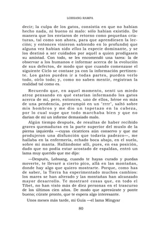 LOBSANG RAMPA


decir; la culpa de los gatos, consistía en que no habían
hecho nada, ni bueno ni malo: sólo habían existido. De
manera que los enviaron de retorno como pequeñas cria-
turas, tal como son ahora, para que aprendiesen la lec-
ción; y entonces vinieron sabiendo en lo profundo) que
alguna vez habían sido ellos la especie dominante, y se
los destinó a ser cuidados por aquél a quien prodigasen
su amistad. Con todo, se les encomendó una tarea: la de
observar a los humanos e informar acerca de la evolución
de sus defectos, de modo que que cuando comenzase el
siguiente Ciclo se contase ya con la información pertinen-
te. Los gatos pueden ir a todas partes, pueden verlo
todo, oírlo todo; y, como no saben mentir, registran la
realidad tal como es.
   Recuerdo q ue, en aq u el moment o , sentí un miedo
atroz pensando en qué estarían informando los gatos
acerca de mí, pero, entonces, uno de ellos, héroe en más
de una pendencia, prorrumpió en un "rrrr", saltó sobre
mis hombros y me dio un topetazo en la cabeza,
por lo cual supe que todo marchaba bien y que no
darían de mí un informe demasiado malo.
   Algún tiempo después, de resultas de haber recibido
graves quemaduras en la parte superior del muslo de la
pierna izquierda —cuyas cicatrices aún conservo y que me
produjeron una disfunción que todavía padezco—, me
hallaba en la enfermería, echado boca abajo, en el suelo,
sobre mi manta. Hallándome allí, pues, en esa posición,
dado que no podía estar acostado de espaldas, entró un
lama muy querido que me dijo:
   —Después, Lobsang, cuando te hayas curado y puedas
moverte, te llevaré a cierto pico, allá en las montañas,
donde hay algo que quiero mostrarte. Porque, como has
de saber, la Tierra ha experimentado muchos cambios:
los mares se han alterado y las montañas han alcanzado
mayor desarrollo. Te mostraré cosas que, e n todo e l
Tíbet, no han visto más de diez personas en el trascurso
de los últimos cien años. De modo que apresúrate y ponte
bueno; cúrate pronto, que te espera algo interesante.
  Unos meses más tarde, mi Guía —el lama Mingyar

                            80
 