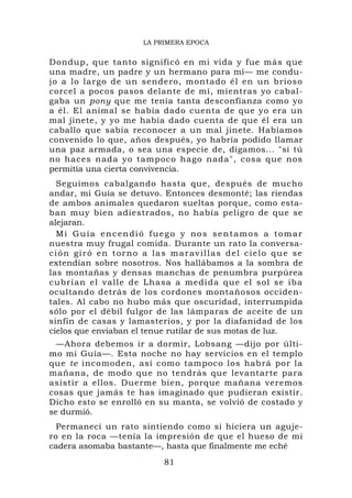 LA PRIMERA EPOCA


Dondup, que tanto significó en mi vida y fue más que
una madre, un padre y un hermano para mí— me condu-
jo a lo largo de un sendero, montado él en un brioso
corcel a pocos pasos delante de mí, mientras yo cabal-
gaba un pony que me tenía tanta desconfianza como yo
a él. El animal se había dado cuenta de que yo era un
mal jinete, y yo me había dado cuenta de que él era un
caballo que sabía reconocer a un mal jinete. Habíamos
convenido lo que, años después, yo habría podido llamar
una paz armada, o sea una especie de, digamos... "si tú
no haces nada yo tampoco hago nada", cosa que nos
permitía una cierta convivencia.
  Seguimos cabalgando hasta que, después de mucho
andar, mi Guía se detuvo. Entonces desmonté; las riendas
de ambos animales quedaron sueltas porque, como esta-
ban muy bien adiestrados, no había peligro de que se
alejaran.
  Mi Guía encendió fuego y nos sentamos a tomar
nuestra muy frugal comida. Durante un rato la conversa-
ción giró en torno a las maravillas del cielo que se
extendían sobre nosotros. Nos hallábamos a la sombra de
las montañas y densas manchas de penumbra purpúrea
cubrían el valle de Lhasa a medi da que el sol se iba
ocultando detrás de los cordones montañosos occiden-
tales. Al cabo no hubo más que oscuridad, interrumpida
sólo por el débil fulgor de las lámparas de aceite de un
sinfín de casas y lamasterios, y por la diafanidad de los
cielos que enviaban el tenue rutilar de sus motas de luz.
  —Ahora debemos ir a dormir, Lobsang —dijo por últi-
mo mi Guía—. Esta noche no hay servicios en el templo
que te incomoden, así como tampoco los habrá por la
mañana, de modo que no tendrás que levantarte para
asistir a ellos. Duerme bien, porque mañana veremos
cosas que jamás te has imaginado que pudieran existir.
Dicho esto se enrolló en su manta, se volvió de costado y
se durmió.
  Permanecí un rato sintiendo como si hiciera un aguje-
ro en la roca —tenía la impresión de que el hueso de mi
cadera asomaba bastante—, hasta que finalmente me eché
                          81
 