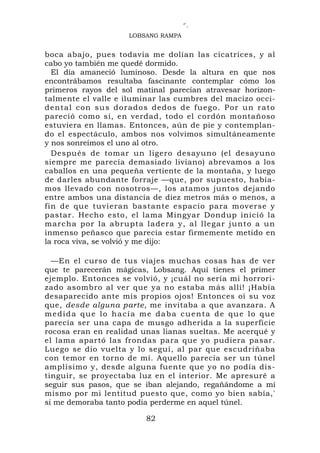 ‘`.
                     LOBSANG RAMPA


boca abajo, pues todavía me dolían las cicatrices, y al
cabo yo también me quedé dormido.
  El día amaneció luminoso. Desde la altura en que nos
encontrábamos resultaba fascinante contemplar cómo los
primeros rayos del sol matinal parecían atravesar horizon-
talmente el valle e iluminar las cumbres del macizo occi-
dental con sus dorados dedos de fuego. Por un rato
pareció como si, en verdad, todo el cordón montañoso
estuviera en llamas. Entonces, aún de pie y contemplan-
do el espectáculo, ambos nos volvimos simultáneamente
y nos sonreímos el uno al otro.
  Después de tomar un ligero desayuno (el desayuno
siempre me parecía demasiado liviano) abrevamos a los
caballos en una pequeña vertiente de la montaña, y luego
de darles abundante forraje —que, por supuesto, había-
mos llevado con nosotros—, los atamos juntos dejando
entre ambos una distancia de diez metros más o menos, a
fin de que tuvieran bastante espacio para moverse y
pastar. Hecho esto, el lama Mingyar Dondup inició la
marcha por la abru pta ladera y, al llegar junto a un
inmenso peñasco que parecía estar firmemente metido en
la roca viva, se volvió y me dijo:

  —En el curso de tus viajes muchas cosas has de ver
que te parecerán mágicas, Lobsang. Aquí tienes el primer
ejemplo. Entonces se volvió, y ¡cuál no sería mi horrori-
zado asombro al ver que ya no estaba más allí! ¡Había
desaparecido ante mis propios ojos! Entonces oí su voz
que, desde alguna parte, me invitaba a que avanzara. A
medida que lo hacía me daba cuenta de que lo que
parecía ser una capa de musgo adherida a la superficie
rocosa eran en realidad unas lianas sueltas. Me acerqué y
el lama apartó las frondas para que yo pudiera pasar.
Luego se dio vuelta y lo seguí, al par que escudriñaba
con temor en torno de mí. Aquello parecía ser un túnel
amplísimo y, desde alguna fuente que yo no podía dis-
tinguir, se proyectaba luz en el interior. Me apresuré a
seguir sus pasos, que se iban alejando, regañándome a mí
mismo por mi lentitud puesto que, como yo bien sabía,'
si me demoraba tanto podía perderme en aquel túnel.

                         82
 