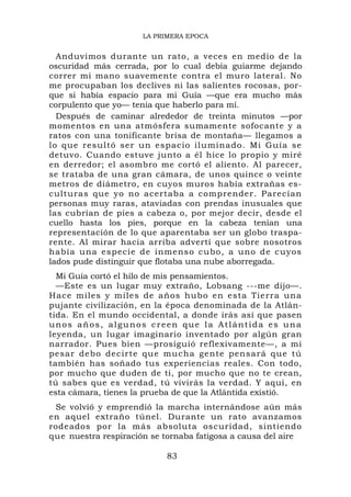 LA PRIMERA EPOCA


  Anduvimos durante un rato, a veces en medio de la
oscuridad más cerrada, por lo cual debía guiarme dejando
correr mi mano suavemente contra el muro lateral. No
me procupaban los declives ni las salientes rocosas, por-
que si había espacio para mi Guía —que era mucho más
corpulento que yo— tenía que haberlo para mí.
  Después de caminar alrededor de treinta minutos —por
momentos en una atmósfera sumamente sofocante y a
ratos con una tonificante brisa de montaña— llegamos a
lo que resu ltó ser un espacio ilu minado. Mi Guía se
detuvo. Cuando estuve junto a él hice lo propio y miré
en derredor; el asombro me cortó el aliento. Al parecer,
se trataba de una gran cámara, de unos quince o veinte
metros de diámetro, en cuyos muros había extrañas es-
culturas que yo no acertaba a comprender. Parecían
personas muy raras, ataviadas con prendas inusuales que
las cubrían de píes a cabeza o, por mejor decir, desde el
cuello hasta los pies, porque en la cabeza tenían una
representación de lo que aparentaba ser un globo traspa-
rente. Al mirar hacia arriba advertí que sobre nosotros
había una especie d e inmenso c u bo, a uno d e cuyos
lados pude distinguir que flotaba una nube aborregada.
  Mi Guía cortó el hilo de mis pensamientos.
  —Este es un lugar muy extraño, Lobsang ---me dijo—.
Hace miles y miles de años hubo en esta Tie rra una
pujante civilización, en la época denominada de la Atlán-
tida. En el mundo occidental, a donde irás así que pasen
unos años, algunos creen que la Atlántida es una
leyenda, un lugar imaginario inventado por algún gran
narrador. Pues bien —prosiguió reflexivamente—, a mi
pesar deb o decirte qu e mucha gente pensar á que tú
también has soñado tus experiencias reales. Con todo,
por mucho que duden de ti, por mucho que no te crean,
tú sabes que es verdad, tú vivirás la verdad. Y aquí, en
esta cámara, tienes la prueba de que la Atlántida existió.
 Se volvió y emprendió la marcha internándose aún más
en aquel extraño túnel. Durante un rato avanzamos
rodeados por la más absoluta oscuridad, sintiendo
que nuestra respiración se tornaba fatigosa a causa del aire

                           83
 