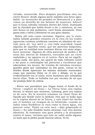 LOBSANG RAMPA


viciado, enrarecido. Poco después percibimos otra vez
cierto frescor: desde alguna parte soplaba una brisa agra-
dable. La sensación de pesadez se desvaneció y a poco
vimos un destello de luz delante de nosotros. Advertí
que el Guía cobraba volumen dentro del túnel, iluminado
por la claridad que había frente a mí, y entonces, ya con
aire fresco en mis pulmones, corrí hasta alcanzarlo. Unos
pasos más y volvió a detenerse en una gran cámara.
  Había allí más cosas extrañas. Alguien, por lo visto,
había tallado grandes estantes en la roca en los cuales
aparecían curiosos artefactos carentes en absoluto de sen-
tido para mí. Los miré y, con toda suavidad, toqué
algunas de aquellas cosas, que me parecían máquinas,
pero que en realidad eran enormes discos con unas singu-
lares muescas. Algunos de ellos parecían de piedra y de
unos dos metros de diámetro, surcados por un corte
ondulado y un agujero en el centro. Para mí no signifi-
caban nada. Así pues, me aparté de toda reflexión inútil
y me puse a contemplar las pinturas y esculturas que
adornaban los muros. Se trataba de extrañas escenas:
grandes gatos que caminaban en dos patas, cuevas en los
árboles donde aparecían los mismos animales enroscados;
cosas que parecían flotar en el aire y debajo, en lo que
evidentemente era el suelo, seres humanos que señalaban
hacia ellas. Todo se hallaba tan por encima de mí que
me produjo dolor de cabeza.

  --Estos son pasadizos que llegan hasta el fondo de la
Tierra —explicó mi Guía—. La Tierra tiene una espina
dorsal, lo mismo que nosotros, Lobsang, pero esa espina
es de r oca. En la nuestra tene mo s un tú nel lleno de
líquido por donde corre la médula; ésta que se halla aquí
es la espina dorsal de la Tierra, y este túnel fue hecho
por el hombre en tiempos de la Atlántida, cuando se
sabía cómo fluidificar la roca como si fuera agua, sin
generar calor. Fíjate en esta roca —dijo golpeando el
muro—; ha sido fundida hasta alcanzar casi una dureza
absoluta. Si tomamos una gran piedra y la arrojamos
contra el muro, veremos que éste no sufre mella alguna,
en tanto que la piedra puede hacerse añicos. Yo he

                        84
 