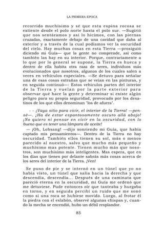 LA PRIMERA EPOCA


recorrido m uchísimo y sé que est a espina ro cosa se
extiente desde el polo norte hasta el polo sur. —Sugirió
que nos sentáramos y así lo hicimos, con las piernas
cruzadas, exactamente debajo de una cavidad que daba al
exterior y a través de la cual podíamos ver la oscuridad
del cielo. Hay muchas cosas en esta Tierra —prosiguió
diciendo mi Guía— que la gente no comprende, así como
también las hay en su interior. Porque, contrariamente a
lo que por lo general se supone, la Tierra es hueca y
dentro de ella habita otra raza de seres, individuos más
evolucionados que nosotros, algunos de los cuales salen a
veces en vehículos especiales. —Se detuvo para señalar
una de esas cosas extrañas que se veían en las pinturas, y
en seguida continuó—: Estos vehículos parten del interior
de la Tierra y vuelan por la parte exterior para
observar qué hace la gente y determinar si existe algún
peligro para su propia seguridad, provocado por los desa-
tinos de los que ellos denominan "los de afuera".
     - - ¡Vaya sitio para vivir, el interior de la Tierra! —pen-
sé—. ¡H a de estar espan tosamen te oscuro allá ab ajo!
¡ N o q u ier o n i p e n s ar e n v iv ir e n l a o sc u r id ad , c o n l o
bueno que es tener una lámpara de aceite!
   — ¡Oh, Lobsang! —dijo sonriendo mi Guía, que había
captado mis pensamientos—. Dentro de la Tierra no hay
oscuridad. También ellos tienen su sol, más o menos
parecido al nuestro, salvo que mucho más pequeño y
muchísimo mas potente. Tienen mucho más que noso-
tros, son muchísimo más inteligentes. Mas espera, que en
los días que tienes por delante sabrás más cosas acerca de
los seres del interior de la Tierra. ¡Ven!
  Se puso de pie y se internó en un túnel que yo no
había visto, un túnel que salía hacia la derecha y que
descendía, descendía... Después de una caminata que
pareció eterna en la oscuridad, mi Guía me ordenó que
me detuviese. Pude entonces oír que tanteaba y hurgaba
en torno, y en seguida percibí un ruido que me sonó
como si una roca se hubiese movido. Luego, al frotar él
la piedra con el eslabón, observé algunas chispas y, cuan-
do la mecha se encendió, hubo un débil resplandor.

                                  85
 