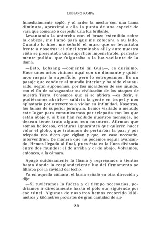 LOBSANG RAMPA


Inmediatamente sopló, y al arder la mecha con una llama
diminuta, aproximó a ella la punta de una especie de
vara que comenzó a despedir una luz brillante.
  Levantando la antorcha con el brazo extendido sobre
la cabeza, me llamó para que me colocara a su lado.
Cuando lo hice, me señaló el muro que se levantaba
frente a nosotros: el túnel terminaba allí y ante nuestra
vista se presentaba una superficie impenetrable, perfecta-
mente p uli da, que fulguraba a la luz va cila nte de la
llama.
  —Esto, Lobsang —comentó mi Guía—, es durísimo.
Hace unos arios vinimos aquí con un diamante y quisi-
mos raspar la superficie, pero lo estropeamos. Es un
pasaje que conduce al mundo interior y ha sido clausu-
rado, según suponemos, por los moradores de ese mundo,
con el fin de salvaguardar su civilización de los ataques de
nuestra Tierra. Pensamos que si se abriera —es decir, si
pudiéramos abrirlo— saldría la gente en tropel y nos
aplastaría por atrevernos a violar su intimidad. Nosotros,
los lamas de superior jerarquía, hemos visitado a menudo
este lugar para comunicarnos por telepatía con los que
están abajo y, si bien han recibido nuestros mensajes, no
desean tener trato alguno con nosotros. Afirman que
somos belicosos, criaturas ignorantes que quieren hacer
volar el globo, que tratamos de perturbar la paz; y por
telepatía nos dicen que vigilan y que, en caso necesario,
intervendrán. De manera que no podemos seguir avanzan-
do. Hemos llegado al final, pues ésta es la línea divisoria
entre dos mundos: el de arriba y el de abajo. Volvamos,
entonces, a la cámara.
   Apagó cuidosamente la llama y regresamos a tientas
hasta donde la resplandeciente luz del firmamento se
filtraba por la cavidad del techo.
   Ya en aquella cámara, el lama señaló en otra dirección y
dijo:
   —Si tuviéramos la fuerza y el tiempo necesarios, po-
dríamos ir directamente hasta el polo sur siguiendo por
ese túnel. Algunos de nosotros he mos recorrido kiló-
metros y kilómetros provistos de gran cantidad de ali-

                          86
 