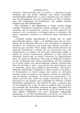 LA PRIMERA EPOCA
mentos y descansando por la noche... o durante lo que
creíamos que era noche. Durante seis meses recorrimos
interminables kilómetros; a veces salíamos por un túnel y
nos encontrábamos con que estábamos en tierra extraña,
pero nos cuidábamos de mostrarnos. Las salidas estaban
siempre muy bien disimuladas.
   Nos sentamos y nos dispusimos a tomar nuestra frugal
comida. Habíamos caminado mucho tiempo y me sentía
invadido por el cansancio, si bien mi Guía parecía ser
inmune a él e inclusive a la fatiga común y corriente. Así
pues, comenzó a hablar y a contarme gran cantidad de
cosas.
   —Cuando estaba aprendiendo lo mismo que tú estás
aprendiendo ahora —dijo—, yo también pasé por la cere-
monia de la Pequeña Muerte y me mostraron el Registro
Ascásico. Vi, entonces, las cosas que habían ocurrido, y
observé que nuestro Tíbet había sido anteriormente un
apacible balneario a orillas de un reluciente mar. Su
temperatura era cálida, tal vez hasta demasiado cálida, y
había un verdor exuberante, palmeras y toda clase de
extraños frutos que en aquel entonces no significaban
para mí nada en absoluto. Pero por el Registro Ascásico
vi una civilización por cierto maravillosa, un arte singular
en el cielo, gente con extraordinaras cabezas cónicas que
iban de un lado a otro y que tenían sus diversiones, que
se amaban, pero que también guerreaban. Entonces,
mientras observaba el Registro, el país entero se sacudió y
el firmamento se volvió negro; las nubes se tornaron
oscuras como la noche y sus partes ocultas se encendie-
ron de llamas titilantes. La Tierra se estremeció y se
abrió; parecía que todo era fuego. Entonces el mar se
precipitó en las grietas que acababan de abrirse y hubo
tremendas explosiones, una detrás de otra, y pareció que
el sol quedaba fijo y que la luna no saldría más. La gente
era arrasada por tremendos torrentes de agua, calcinada por
llamas que surgían no sé de dónde, pero lo cierto es que
esas llamas temblaban con una espantosa fulguración
purpurina y, no bien alcanzaban a la gente, la carne de
ésta se desprendía de los huesos haciendo que el esque-




                      87
 