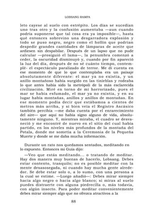 LOBSANG RAMPA

leto cayese al suelo con estrépito. Los días se sucedían
uno tras otro y la confusión aumentaba —aun cuando
podría suponerse que tal cosa era ya imposible—, hasta
qué entonces sobrevino una desgarradora explosión y
todo se puso negro, negro como el hollín que podrían
despedir grandes cantidades de lámparas de aceite que
ardiesen sin despabilar. Después de un lapso que no pude
calcular —prosiguió el lama—, la penumbra comenzó a
ceder, la oscuridad disminuyó y, cuando por fin apareció
la luz del día, después de no sé cuánto tiempo, contem-
plé- el espectáculo paralizado de terror. Me di cuenta en
ese momento de que lo que contemplaba era un paisaje
absolutamente diferente: el mar ya no existía, y un
anillo montañoso había surgido en las tinieblas y rodeaba
lo que antes había sido la metrópoli de la más esclarecida
civilización. Miré en torno de mí horrorizado, pues el
mar se había esfumado, el mar ya no existía, y en su
lugar había montañas, anillos y anillos de montañas. En
ese momento podía decir que estábamoa a cientos de
metros más arriba, y si bien veía el Registro Ascásico
también percibía —me daba cuenta por el enrarecimiento
del aire— que aquí no había signo alguno de vida, absolu-
tamente ninguno. Y, mientras miraba, el cuadro se desva-
neció y me encontré de nuevo en el sitio del cual había
partido, en los niveles más profundos de la montaña del
Potala, donde me sometía a la Ceremonia de la Pequeña
Muerte y donde se me daba mucha información.

   Durante un rato nos quedamos sentados, meditando en
lo expuesto. Entonces mi Guía dijo:
   —Veo que estás meditando... o tratando de meditar.
Hay dos manera muy buenas de hacerlo, Lobsang. Debes
estar contento, tranquilo; no es posible meditar con la
mente desasosegada, ni cuando hay mucha gente alrede-
dor. Se debe estar solo o, a lo sumo, con una persona a
la cual se estime. —Luego añadió—: Debes mirar siempre
hacia algo negro o hacia algo blanco; si miras al suelo
puedes distraerte con alguna piedrecilla o, más todavía,
con algún insecto. Para poder meditar convenientemente
debes mirar siempre algo que no ofrezca atractivos a la

                          88
 