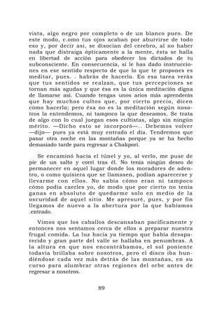 vista, algo negro por completo o de un blanco puro. De
este modo, c.omo tus ojos acaban por aburrirse de todo
eso y, por decir así, se disocian del cerebro, al no haber
nada que distraiga ópticamente a la mente, ésta se halla
en libertad de acción para obedecer los dictados de tu
subconsciente. En consecuencia, si le has dado instruccio-
nes en ese sentido respecto de que lo que te propones es
meditar, pues. . habrás de hacerlo. En esa tarea verás
que tus sentidos se realzan, que tus percepciones se
tornan más agudas y que ésa es la única meditación digna
de llamarse así. Cuando tengas unos arios más aprenderás
que hay muchos cultos que, por cierto precio, dicen
cómo hacerlo; pero ésa no es la meditación según noso-
tros la entendemos, ni tampoco la que deseamos. Se trata
de algo con lo cual juegan esos cultistas, algo sin ningún
mérito. —Dicho esto se incorporó—.. Debemos volver
—dijo— pues ya está muy entrado el día. Tendremos que
pasar otra noche en las montañas porque ya se ha hecho
demasiado tarde para regresar a Chakpori.

   Se encaminó hacia el túnel y yo, al verlo, me puse de
pie de un salto y corrí tras él. No tenía ningún deseo de
permanecer en aquel lugar donde los moradores de aden-
tro, o como quisiera que se llamasen, podían aparecerse y
llevarme con ellos. No sabía cómo eran ni tampoco
cómo podía caerles yo, de modo que por cierto no tenía
ganas en a bsoluto de quedarme s olo en med io de la
oscuridad de aquel sitio. Me apresuré, pues, y por fin
llegamos de nuevo a la abertura por la que habíamos
.entrado.
   Vimos que los caballos descansaban pacíficamente y
entonces nos sentamos cerca de ellos a preparar nuestra
frugal comida. La luz hacía ya tiempo que había desapa-
recido y gran parte del valle se hallaba en penumbras. A
la altura en que nos encontrábamos, el sol poniente
todavía brillaba sobre nosotros, pero el disco iba hun-
diéndose cada vez más detrás de las montañas, en su
curso para alumbrar otras regiones del orbe antes de
regresar a nosotros.


                        89
 
