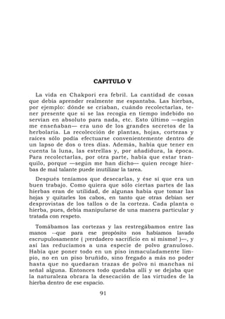 CAPITULO V

  La vida en Chakpori era febril. La cantidad de cosas
que debía aprender realmente me espantaba. Las hierbas,
por ejemplo: dónde se criaban, cuándo recolectarlas, te-
ner presente que si se las recogía en tiempo indebido no
servían en absoluto para nada, etc. Esto último —según
me enseñaban— era uno de los grandes secretos de la
herbolaria. La recolección de plantas, hojas, cortezas y
raíces sólo podía efectuarse convenientemente dentro de
un lapso de dos o tres días. Además, había que tener en
cuenta la luna, las estrellas y, por añadidura, la época.
Para recolectarlas, por otra parte, había que estar tran-
quilo, porque —según me han dicho— quien recoge hier-
bas de mal talante puede inutilizar la tarea.
   Después teníamos que desecarlas, y ése sí que era un
buen trabajo. Como quiera que sólo ciertas partes de las
hierbas eran de utilidad, de algunas había que tomar las
hojas y quitarles los cabos, en tanto que otras debían ser
desprovistas de los tallos o de la corteza. Cada planta o
hierba, pues, debía manipularse de una manera particular y
tratada con respeto.
  Tomábamos las cortezas y las restregábamos entre las
manos --que para ese propósito nos habíamos lavado
escrupulosamente ( ¡verdadero sacrificio en sí mismo! )—, y
así las reducíamos a una especie de polvo granuloso.
Había que poner todo en un piso inmaculadamente lim-
pio, no en un piso bruñido, sino fregado a más no poder
hasta que no quedaran trazas de polvo ni manchas ni
señal alguna. Entonces todo quedaba allí y se dejaba que
la naturaleza obrara la desecación de las virtudes de la
hierba dentro de ese espacio.

                         91
 