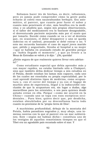 LOBSANG RAMPA

    Solíamos hacer tés de hierbas, es decir, infusiones,
pero yo jamás pude comprender cómo la gente podía
echarse al coleto esos nauseabundos brebajes. Era axio-
mático, al parecer, que cuanto peor fuese el sabor y
cuanto más penetrante el olor, más benéfica era la medi-
cina; y yo añadiría que, según mis propias observaciones,
si el sabor del medicamento era lo bastante desagradable,
el desventurado paciente mejoraba más por el susto que
por tomarlo. Sucede como cuando se va a ver al dentista
que, en ocasiones, el dolor desaparece y uno se queda
indeciso en el umbral, pensando si debe entrar o no. Y
esto me recuerda bastante el caso de aquel joven marido
que, pálido y angustiado, llevaba al hospital a su mujer
—que se hallaba en avanzado estado de gravidez porque
y a " h a b í a ll e g a d o e l m o m e n t o " , y q u e y a f re n t e a l a
Mesa de Entradas se volvió y le dijo: " ¡Oh, querida!
¿Estás segura de que realmente quieres llevar esto adelan-
te? "
   Como estudiante especial que debía aprender más y
con mayor rapidez, no estaba limitado sólo a Chakpori,
sino que también debía dedicar tiempo a mis estudios en
el Potala, donde estaban los lamas más capaces, cada uno
de los cuales me enseñaba su propia especialidad, por lo
cual aprendí distintos tipos de medicina, como acupun-
tura y, con el correr del tiempo y ya con el bagaje de
muchos años de experiencia, llegué a la indiscutible con-
clusión de que la acupuntura era, sin lugar a dudas, algo
maravilloso para los orientales, o sea para quienes desde
antaño creían en ella. Porque —como me ocurrió en la
China— cuando uno se topa con esos escépticos occi-
dentales... Pues bien; quiero decir que, por desdicha,
estaban obnubilados por su desconfianza hacia todo
cuanto no proviniese de la "propia tierra de Dios".
   A muchísima profundidad, debajo de la montaña del
Potala, había pasadizos sagrados y, muy abajo, una in-
mensa caverna con lo que al parecer era un mar subterrá-
neo. Este —según me habían dicho— constituía uno de
los vestigios de aquellos remotísimos tiempos en que el
Tíbet era un agradable país recostado sobre el mar. Y

                                    92
 