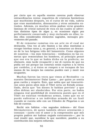 por cierto que en aquella enorme caverna pude observar
extraordinarios restos: esqueletos de criaturas fantásticas
que muchísimo después, en el curso de mi vida, sabría
que eran mastodontes, dinosaurios y otros animales ex-
traños. Además, en muchos sitios podían verse grandes
láminas de cristal natural de roca en las cuales se adver-
tían distintos tipos de algas y, en ocasiones algún pez
perfectamente conservado y muy enclavado en ellas; to-
dos ellos considerados elementos sagrados, mensajes pro-
venientes del pasado.
  El de remontar cometas era un arte en el cual me
destacaba. Una vez al año íbamos a las altas montañas a
recoger hierbas raras y, en general, a tomarnos un descan-
so de la tan fatigosa vida del lamasterio. Como algunos
de nosotros —los más temerarios-- volábamos en las co-
metas que remontaban los hombres, al principio pensé
que eso era lo que se había d icho en la pr o fecía; no
obstante, más tarde recapacité y me di cuenta de que no
podía ser así porque las cometas están sujetas a la tierra
por cordeles, y si éstos se rompen o se escapan de las
manos de los monjes las cometas pueden caer y morir sus
ocupantes.
   Muchas fueron las veces que vimos al Recóndito —a
nuestro Decimotercer Dalai Lama--, por quien yo sentía
gran cariño y respeto. Este, que sabía que así trascurrie-
ran unos pocos años más el Tíbet sería un Estado avasa-
llado, decía que "los dioses lo habían previsto" y que
ellos debían ser obedecidos. Por otra parte, no había
ninguna real posibilidad de resistencia puesto que en el
Tíbet no existían verdaderas armas, como que no se
puede enfrentar a un indivi duo arm a do de un fus il
cuando se cuenta sólo con un Cilindro de Plegarias o un
hilo de cuentas.
  Recibí mis hábitos —las sagradas órdenes— del Gran
Décimotercero, de quien también obtuve orientación y
consejos —junto con el amor y la comprensión que mis
propios padres me habían negado enteramente—, por lo
cual resolví que, sucediese lo que sucediere, pondría a su
contribución mis mejores esfuerzos.

                     93
 