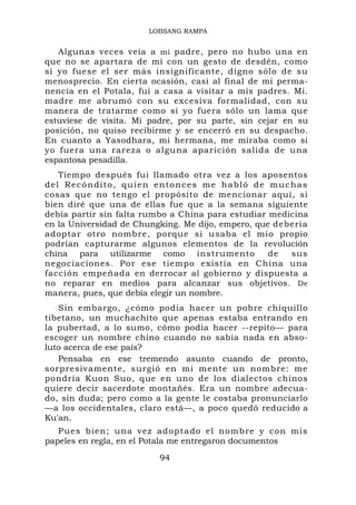 LOBSANG RAMPA


   Algunas veces veía a mi padre, pero no hubo una en
que no se apartara de mí con un gesto de desdén, como
si yo fuese el ser más insignificante, digno sólo de su
menosprecio. En cierta ocasión, casi al final de mi perma-
nencia en el Potala, fui a casa a visitar a mis padres. Mi.
madre me abrumó con su excesiva formalidad, con su
manera de tratarme como si yo fuera sólo un lama que
estuviese de visita. Mi padre, por su parte, sin cejar en su
posición, no quiso recibirme y se encerró en su despacho.
En cuanto a Yasodhara, mi hermana, me miraba como si
yo fuera una rareza o alguna aparición salida de una
espantosa pesadilla.
   Tiempo después fui llamado otra vez a los aposentos
del Recóndito, quien entonces me habló de muchas
cosas que no tengo el propósito de mencionar aquí, si
bien diré que una de ellas fue que a la semana siguiente
debía partir sín falta rumbo a China para estudiar medicina
en la Universidad de Chungking. Me dijo, empero, que debería
adoptar otro nombre, porque si usaba el mío propio
podrían capturarme algunos elementos de la revolución
china para utilizarme como instrumento              de  sus
negociaciones. Por ese tiempo existía en China una
facción empeñada en derrocar al gobierno y dispuesta a
no reparar en medios para alcanzar sus objetivos. De
manera, pues, que debía elegir un nombre.
   Sin embargo, ¿cómo podía hacer un pobre chiquillo
tibetano, un muchachito que apenas estaba entrando en
la pubertad, a lo sumo, cómo podía hacer --repito— para
escoger un nombre chino cuando no sabía nada en abso-
luto acerca de ese país?
   Pensaba en ese tremendo asunto cuando de pronto,
sorpresivamente, surgió en mi mente un nombre: me
pondría Kuon Suo, que en uno de los dialectos chinos
quiere decir sacerdote montañés. Era un nombre adecua-
do, sin duda; pero como a la gente le costaba pronunciarlo
—a los occidentales, claro está—, a poco quedó reducido a
Ku'an.
   Pues bie n; una vez ad optado e l nombre y co n mis
papeles en regla, en el Potala me entregaron documentos

                          94
 
