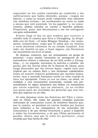 LA PRIMERA EPOCA

especiales en los cuales constaba mi condición y las
calificaciones que había obtenido, porque —según me
dijeron, y como yo mismo pude comprobar más adelante
con absoluta certeza— los occidentales no creen en nada
a menos que esté asentado "en los papeles" y, en conse-
cuencia, podían tenerlos en cuenta o hacerlos pedazos.
Prepararon, pues, mis documentos y me los entregaron
con gran solemnidad.
   P r o n t o l l e gó e l d í a e n q u e t e n d r ía q u e r e c o r r e r a
caballo todo el camino que lleva a Chungking. La despe-
dida con mi Guía —el lama Mingyar Dondup— fue suma-
mente conmovedora, como que él sabía que no volvería
a verlo mientras estuviese en su estado corpóreo. Con
todo, me insistió en que, a buen seguro, con frecuencia
me encontraría con él en el astral.
   Se dispuso, entonces, que me acompañara un grupo de
personas —cuya misión consistiría en protegerme de los
salteadores chinos e informar de mi feliz arribo a Chung-
king--, y, en seguida, iniciamos la marcha a caballo, sin
pausa, por las tierras altas de la llanura de Lhasa, para
luego descender por las tierras bajas, región ésta casi
tropical por su exótica flora y sus hermosos rododendros.
Como en nuestro trayecto pasábamos por muchos lamas-
terios, muy a menudo hacíamos noche en ellos cuando la
hora era apropiada. Como yo era un lama, un abad, en
realidad, y una encarnación reconocida, cuando nos pre-
sentábamos en algún lamasterio nos daban un tratamiento
por cierto especial, que no obstante, yo no recibía
con gusto pues me recordaba las penurias que aún ten-
dría que soportar en mi vida.
   Al cabo dejamos atrás las fronteras del Tíbet y entra-
mos en China. Allí, todas las grandes ciudades parecían
infestadas de comunistas rusos, de hombres blancos que,
por lo común, se paraban en carros tirados por bueyes
para hablarles a los trabajadores de las maravillas del
comunismo y de que debían levantarse y pasar a degüello
a todos los terratenientes, y de que China pertenecía al
pueblo. Ahora, que po r lo visto les pertenec e, ¡vay a
revoltijo que han hecho de ella!

                                95
 