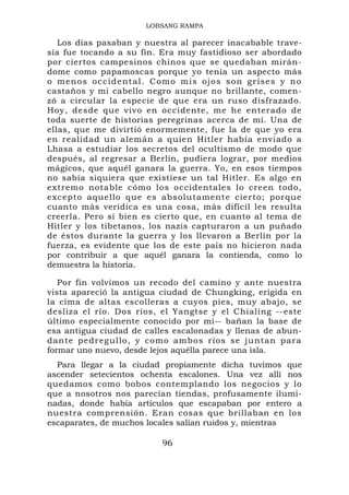 LOBSANG RAMPA

   Los días pasaban y nuestra al parecer inacabable trave-
sía fue tocando a su fin. Era muy fastidioso ser abordado
por ciertos campesinos chinos que se quedaban mirán-
dome como papamoscas porque yo tenía un aspecto más
o m e n o s o cc i d e n t a l . C o m o m i s o jo s s o n g r i se s y n o
castaños y mi cabello negro aunque no brillante, comen-
zó a circular la especie de que era un ruso disfrazado.
Hoy, desde que vivo en occidente, me he enterado de
toda suerte de historias peregrinas acerca de mí. Una de
ellas, que me divirtió enormemente, fue la de que yo era
en realidad un alemán a quien Hitler había enviado a
Lhasa a estudiar los secretos del ocultismo de modo que
después, al regresar a Berlín, pudiera lograr, por medios
mágicos, que aquél ganara la guerra. Yo, en esos tiempos
no sabía siquiera que existiese un tal Hitler. Es algo en
extremo notable cómo los occidentales lo creen todo,
excepto aquello que es absolutamente cierto; porque
cuanto más verídica es una cosa, más difícil les resulta
creerla. Pero si bien es cierto que, en cuanto al tema de
Hitler y los tibetanos, los nazis capturaron a un puñado
de éstos durante la guerra y los llevaron a Berlín por la
fuerza, es evidente que los de este país no hicieron nada
por contribuir a que aquél ganara la contienda, como lo
demuestra la historia.

   Por fin volvimos un recodo del camino y ante nuestra
vista apareció la antigua ciudad de Chungking, erigida en
la cima de altas escolleras a cuyos pies, muy abajo, se
desliza el río. Dos ríos, el Yangtse y el Chialing --este
último especialmente conocido por mí-- bañan la base de
esa antigua ciudad de calles escalonadas y llenas de abun-
dante ped r egullo, y c omo ambos ríos se ju ntan para
formar uno nuevo, desde lejos aquélla parece una isla.
  Para llegar a la ciudad propiamente dicha tuvimos que
ascender setecientos ochenta escalones. Una vez allí nos
quedamos como bobos contemplando los negocios y lo
que a nosotros nos parecían tiendas, profusamente ilumi-
nadas, donde había artículos que escapaban por entero a
nuestra comprensión. Eran cosas que brillaban en los
escaparates, de muchos locales salían ruidos y, mientras

                                  96
 