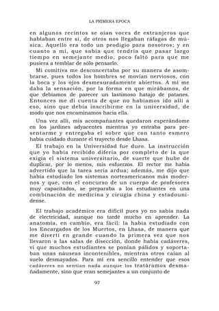 LA PRIMERA EPOCA

en algunos recintos se oían voces de extranjeros que
hablaban entre sí, de otros nos llegaban ráfagas de mú-
sica. Aquello era todo un prodigio para nosotros; y en
c u a n t o a m í , q u e s a b í a q ue tend ría que pas a r largo
tiempo en semejante medio, poco faltó para que m e
pusiera a temblar de sólo pensarlo.
   Mi comitiva me desconcertaba por su manera de asom-
brarse, pues todos los hombres se movían nerviosos, con
la boca y los ojos desmesuradamente abiertos. A mí me
daba la sensación, por la forma en que mirábamos, de
que debíamos de parecer un lastimoso hatajo de patanes.
Entonces me di cuenta de que no habíamos ido allí a
eso, sino que debía inscribirme en la universidad, de
modo que nos encaminamos hacia ella.
  Una vez allí, mis acompañantes quedaron esperándome
en los jardines adyacentes mientras yo entraba para pre-
sentarme y entregaba el sobre que con tanto esmero
había cuidado durante el trayecto desde Lhasa.
  El trabajo en la Universidad fue duro. La instrucción
que yo había recibido difería por completo de la qu e
exigía el sistema universitario, de suerte que hube de
duplicar, por lo menos, mis esfuerzos. El rector me había
advertido que la tarea sería ardua; además, me dijo que
había estudiado los sistemas norteamericanos más moder-
nos y que, con el concurso de un cuerpo de profesores
muy capacitados, se preparaba a los estudiantes en una
combinación de medicina y cirugía china y estadouni-
dense.
   El trabajo académico era difícil pues yo no sabía nada
de electricidad, aunque no tardé mucho en aprender. La
anatomía, en cambio, era fácil: la había estudiado con
los Encargados de los Muertos, en Lhasa, de manera que
me divertí en grande cuando la primera vez que nos
llevaron a las salas de disección, donde había cadáveres,
vi que muchos estudiantes se ponían pálidos y soporta-
ban unas náuseas incontenibles, mientras otros caían al
suelo desmayados. Para mí era sencillo entender que esos
cadáveres no sentían nada aunque los tratáramos desma-
ñadamente, sino que eran semejantes a un conjunto de

                           97
 