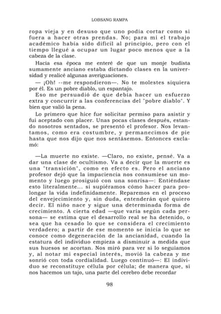 LOBSANG RAMPA

ropa vieja y en desuso que uno podía cortar como si
fu e r a a hacer o tra s pr endas. No ; para mí el tr abajo
académico había sido difícil al principio, pero con el
tiempo llegué a ocupar un lugar poco menos que a la
cabeza de la clase.
    Hacia esa época me enteré de que un monje budista
sumamente anciano estaba dictando clases en la univer-
sidad y realicé algunas averiguaciones.
    — ¡Oh! --me respondieron—. No te molestes siquiera
por él. Es un pobre diablo, un espantajo.
    Eso me persuadió de que debía hacer un esfuerzo
extra y concurrir a las conferencias del "pobre diablo". Y
bien que valió la pena.
    Lo primero que hice fue solicitar permiso para asistir y
fui aceptado con placer. Unas pocas clases después, estan-
do nosotros sentados, se presentó el profesor. Nos levan-
t a m o s , c o m o e r a c o s t u m b r e , y p e r m a n e c i m os d e p i e
hasta que nos dijo que nos sentásemos. Entonces excla-
mó:

  —La muerte no existe. —Claro, no existe, pensé. Va a
dar una clase de ocultismo. Va a decir que la muerte es
una "transición", como en efecto es. Pero e l anciano
profesor dejó que la impaciencia nos consumiese un mo-
mento y luego prosiguió con una sonrisa—: Entiéndase
esto literalmente... si supiéramos cómo hacer para pro-
longar la vida indefinidamente. Reparemos en el proceso
del envejecimiento y, sin duda, entenderán qué quiero
decir. El niño nace y sigue una determinada forma de
crecimiento. A cierta edad —que varía según cada per-
sona— se estima que el desarrollo real se ha detenido, o
sea que ha cesado lo que se considera el crecimiento
verdadero; a partir de ese momento se inicia lo que se
conoce como degeneración de la ancianidad, cuando la
estatura del individuo empieza a disminuir a medida que
sus huesos se acortan. Nos miró para ver si lo seguíamos
y, al notar mi especial interés, movió la cabeza y me
sonrió con toda cordialidad. Luego continuó—: El indivi-
duo se reconstituye célula por célula; de manera que, si
nos hacemos un tajo, una parte del cerebro debe recordar

                                      98
 