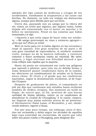 LOBSANG RAMPA

además del tipo común de medic ina y cirugía de los
occidentales, tratábamos la acupuntura y las curas con
hierbas. No obstante, no todo era trabajo sin distracción
alguna, aunque poco faltaba para que así fuera.
   Cierto día, paseando con un amigo por la ribera del
río, vimos un avión que alguien, por alguna razón, había
dejado allí estacionado con el m otor en marcha y la
hélice en movimiento. Pensé en las cometas que había
remontado y le dije:
   —Apuesto a que sería capaz de hacer volar ese artefac-
to. —Mi amigo prorrumpió en risas y entonces agregué—:
¿Con que no? ¡Pues ya verás!
   Miré en torno para ver si había alguien en las cercanías y
trepé al aparato. Con gran sorpresa de mi parte y de
una gran cantidad de espectadores, el artefacto remontó
vuelo, aunque no de la manera indicada, y entonces
comencé a hacer acrobacias contra mi voluntad. Me salvé,
empero, y l ogré ate rriz ar con felic idad mer ce d a qu e
tenía reflejos más rápidos que la mayoría.
     Hasta tal punto me entusiasmó ese vuelo tan peligroso
que aprendí a pilotear, pero esta vez en debida forma; y
como demostré poseer condiciones fuera de lo común,
me ofrecieron un nombramiento de aviador en la fuerza
a é r e a c h i n a . E l t í t u l o y e l g ra d o q u e m e c on f i r i e r o n
equivalían, según la denominación occidental, al de Capi-
tán Cirujano.
     Después de graduarme de piloto, el comandante en
jefe me dijo que continuara mis estudios hasta recibirme
también de médico cirujano. Ese momento no tardó en
l l e g a r , d e s u e r t e q u e , a l f i n , p r o v i s t o d e u n a b u e na
cantidad de títulos oficiales, estuve ya en condiciones de
abandonar la ciudad de Chungking. A la sazón, empero,
me llegaron muy malas noticias acerca de mi protector,
el Décimotercer Dalai Lama, el Recóndito, y así, obede-
ciendo órdenes, regresé a Lhasa.
   Fue por muy poco tiempo, sin embargo, pues el des-
tino me reclamaba y debía seguir los dictados de aquéllos
bajo cuya autoridad me encontraba, de suerte que volví
sobre mis pasos rumbo a Chungking, para dirigirme des-

                                       100
 