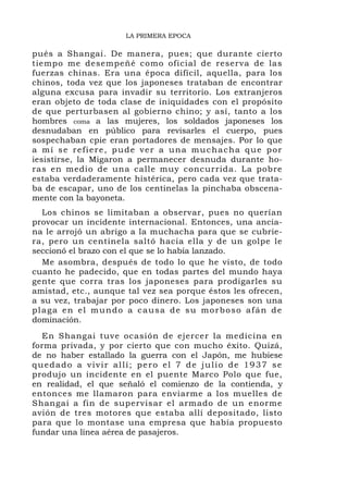 LA PRIMERA EPOCA

pués a Shangai. De manera, pues; que durante cierto
tiempo me desempeñé como oficial de reserva de las
fuerzas chinas. Era una época difícil, aquella, para los
chinos, toda vez que los japoneses trataban de encontrar
alguna excusa para invadir su territorio. Los extranjeros
eran objeto de toda clase de iniquidades con el propósito
de que perturbasen al gobierno chino; y así, tanto a los
hombres coma a las mujeres, los soldados japoneses los
desnudaban en público para revisarles el cuerpo, pues
sospechaban cpie eran portadores de mensajes. Por lo que
a mí se refiere, pude ver a una muchacha que por
iesistirse, la Migaron a permanecer desnuda durante ho-
ras en medio de una calle muy concurrida. La pobre
estaba verdaderamente histérica, pero cada vez que trata-
ba de escapar, uno de los centinelas la pinchaba obscena-
mente con la bayoneta.
  Los chinos se limitaban a observar, pues no querían
provocar un incidente internacional. Entonces, una ancia-
na le arrojó un abrigo a la muchacha para que se cubrie-
ra, pero un centinela saltó hacia ella y de un golpe le
seccionó el brazo con el que se lo había lanzado.
  Me asombra, después de todo lo que he visto, de todo
cuanto he padecido, que en todas partes del mundo haya
gente que corra tras los japoneses para prodigarles su
amistad, etc., aunque tal vez sea porque éstos les ofrecen,
a su vez, trabajar por poco dinero. Los japoneses son una
plaga en el mundo a causa de su morboso afán de
dominación.
  En Shangai tuve ocasión de ejercer la medicina en
forma privada, y por cierto que con mucho éxito. Quizá,
de no haber estallado la guerra con el Japón, me hubiese
quedado a vivir allí; pero el 7 de julio de 1937 se
produjo un incidente en el puente Marco Polo que fue,
en realidad, el que señaló el comienzo de la contienda, y
entonces me llamaron para enviarme a los muelles de
Shangai a fin de supervisar el armado de un enorme
avión de tres motores que estaba allí depositado, listo
para que lo montase una empresa que había propuesto
fundar una línea aérea de pasajeros.
 
