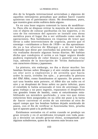 LA PRIMERA EPOCA

des de la brigada internacional arreciaban y algunos de
aquellos extranjeros pensaban que podían hacer cuanto
quisieran con el patrimonio chino. No deseábamos, pues,
que nuestro gran avión sufriera daño alguno.
   Ya en una base segura comenzó la tarea de modificar-
lo. Para ello se dispuso retirar la mayoría de los asientos
con el objeto de colocar parihuelas en los soportes, y en
uno de los extremos del aparato se instaló una mesa
metálica pues el lugar iba a ser utilizado como sala de
operaciones. Nos hallábamos en vísperas de tener que
llevar a cabo intervenciones de urgencia, puesto que el
enemigo —estábamos a fines de 1938— se iba aproximan-
do ya a las afueras de Shangai y a mí me habían
ordenado que diese por concluidas las prácticas que toda-
vía realizaba durante algunas horas diarias. Me habían
dicho que condujera el avión a un lugar seguro donde
pudiera repintarlo de color blanco y ponerle una cruz
roja, además de la inscripción de "Avión Ambulancia"
con caracteres chinos y japoneses.
   La pintura, sin embargo, no iba a durar mucho: las
bombas llovían sobre Shangai y el aire estaba saturado de
un olor acre a explosivos y de arenilla que hacía
arder la nariz, irritaba los ojos... y percudía la pintura
del Old Abie, como llamábamos al aparato. De pronto se
oyó una bomba más potente, el Abie dio un salto en el
aire y se desplomó de lleno sobre su parte inferior, pues
el estallido le había arrancado el tren de aterrizaje. Con
gran trabajo y no poco ingenio, reparamos el desperfecto
con grandes trozos de bambú, como si estuviéramos enta-
blillando un miembro quebrado, y una vez que éstos
estuvieron bien asegurados en su sitio me puse a la tarea
de . hacer carretear el avión de un extremo al otro de
aquel campo que las bombas habían dejado sembrado de
pozos, con el fin de verificar si funcionaba bien, prueba
que el aparato pasó a la perfección.
   Estábamos sentados en el avión cuando se produjo un
gran revuelo y en el aeródromo irrumpió con toda pom-
pa y decisión un airado general chino, acompañado por
algunos subalternos, quien de la manera más brusca nos

                           103
 