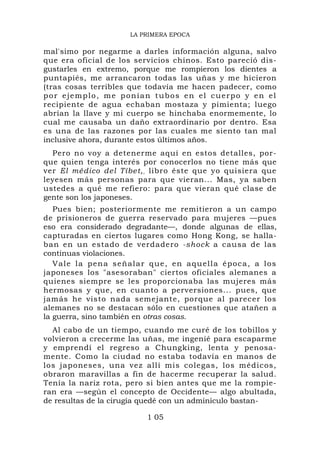 LA PRIMERA EPOCA

mal'simo por negarme a darles información alguna, salvo
que era oficial de los servicios chinos. Esto pareció dis-
gustarles en extremo, porque me rompieron los dientes a
puntapiés, me arrancaron todas las uñas y me hicieron
(tras cosas terribles que todavía me hacen padecer, como
por ejemplo, me ponían tubos en el cuerpo y en el
recipiente de agua echaban mostaza y pimienta; luego
abrían la llave y mi cuerpo se hinchaba enormemente, lo
cual me causaba un daño extraordinario por dentro. Esa
es una de las razones por las cuales me siento tan mal
inclusive ahora, durante estos últimos años.
  Pero no voy a detenerme aquí en estos detalles, por-
que quien tenga interés por conocerlos no tiene más que
ver El médico del Tíbet, , libro éste que yo quisiera que
leyesen más personas para que vieran... Mas, ya saben
ustedes a qué me refiero: para que vieran qué clase de
gente son los japoneses.
   Pues bien; posteriormente me remitieron a un campo
de prisioneros de guerra reservado para mujeres —pues
eso era considerado degradante—, donde algunas de ellas,
capturadas en ciertos lugares como Hong Kong, se halla-
ban en un estado de verdadero -shock a causa de las
continuas violaciones.
   V a l e l a p e n a s e ñ a l a r q u e , e n a q u el l a é p o c a , a l o s
japoneses los "asesoraban" ciertos oficiales alemanes a
quienes siempre se les proporcionaba las mujeres más
hermosas y que, en cuanto a perversiones... pues, que
jamás he visto nada semejante, porque al parecer los
alemanes no se destacan sólo en cuestiones que atañen a
la guerra, sino también en otras cosas.
  Al cabo de un tiempo, cuando me curé de los tobillos y
volvieron a crecerme las uñas, me ingenié para escaparme
y emprendí el regreso a Chungking, lenta y penosa-
mente. Como la ciudad no estaba todavía en manos de
los japoneses, una vez allí mis colegas, los médicos,
obraron maravillas a fin de hacerme recuperar la salud.
Tenía la nariz rota, pero si bien antes que me la rompie-
ran era —según el concepto de Occidente— algo abultada,
de resultas de la cirugía quedé con un adminículo bastan-

                                   1 05
 