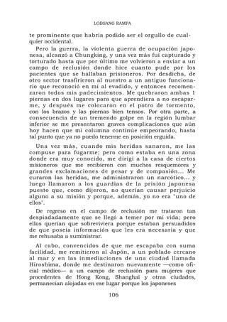 LOBSANG RAMPA

te prominente que habría podido ser el orgullo de cual-
quier occidental.
   Pero la guerra, la violenta guerra de ocupación japo-
nesa, alcanzó a Chungking, y una vez más fui capturado y
torturado hasta que por último me volvieron a enviar a un
campo de reclusión donde hice cuanto pude por los
pacientes que se hallaban prisioneros. Por desdicha, de
otro sector trasfirieron al nuestro a un antiguo funciona-
rio que reconoció en mí al evadido, y entonces recomen-
zaron todos mis padecimientos. Me quebraron ambas 1
piernas en dos lugares para que aprendiera a no escapar-
me, y después me colocaron en el potro de tormento,
con los brazos y las piernas bien tensos. Por otra parte, a
consecuencia de un tremendo golpe en la región lumbar
inferior se me presentaron graves complicaciones que aún
hoy hacen que mi columna continúe empeorando, hasta
tal punto que ya no puedo tenerme en posición erguida.
   Una vez más, cuando mis heridas sanaron, me las
compuse para fugarme; pero como estaba en una zona
donde era muy conocido, me dirigí a la casa de ciertos
misioneros que me recibieron con muchos resquemores y
grandes exclamaciones de pesar y de compasión... Me
curaron las heridas, me administraron un narcótico... y
luego llamaron a los guardias de la prisión japonesa
puesto que, como dijeron, no querían causar perjuicio
alguno a su misión y porque, además, yo no era "uno de
ellos".
   De regreso en el campo de reclusión me trataron tan
despiadadamente que se llegó a temer por mi vida; pero
ellos querían que sobreviviera porque estaban persuadidos
de que poseía información que les era necesaria y que
me rehusaba a suministrar.
   Al cabo, convencidos de que me escapaba con suma
facilidad, me remitieron al Japón, a un poblado cercano
al mar y en las inmediaciones de una ciudad llamada
Hiroshima, donde me destinaron nuevamente —como ofi-
cial médico— a un campo de reclusión para mujeres que
procedentes de Hong Kong, Shanghai y otras ciudades,
permanecían alojadas en ese lugar porque los japoneses

                            106
 