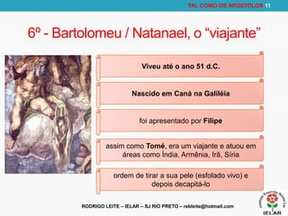 RODRIGO LEITE – IELAR – SJ RIO PRETO – rebleite@hotmail.com
TAL COMO OS APOSTOLOS 11
6º - Bartolomeu / Natanael, o “viajante”
Viveu até o ano 51 d.C.
Nascido em Caná na Galiléia
foi apresentado por Filipe
assim como Tomé, era um viajante e atuou em
áreas como Índia, Armênia, Irã, Síria
ordem de tirar a sua pele (esfolado vivo) e
depois decapitá-lo
 