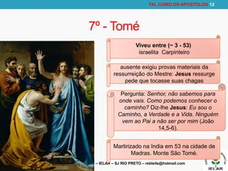 RODRIGO LEITE – IELAR – SJ RIO PRETO – rebleite@hotmail.com
TAL COMO OS APOSTOLOS 12
7º - Tomé
Viveu entre (~ 3 - 53)
israelita Carpinteiro
ausente exigiu provas materiais da
ressurreição do Mestre: Jesus ressurge
pede que tocasse suas chagas
Pergunta: Senhor, não sabemos para
onde vais. Como podemos conhecer o
caminho? Diz-lhe Jesus: Eu sou o
Caminho, a Verdade e a Vida. Ninguém
vem ao Pai a não ser por mim (João
14,5-6).
Martirizado na India em 53 na cidade de
Madras. Monte São Tomé.
 