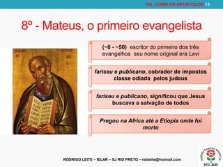 RODRIGO LEITE – IELAR – SJ RIO PRETO – rebleite@hotmail.com
TAL COMO OS APOSTOLOS 13
8º - Mateus, o primeiro evangelista
(~0 - ~50) escritor do primeiro dos três
evangelhos seu nome original era Levi
fariseu e publicano, cobrador de impostos
classe odiada pelos judeus
fariseu e publicano, significou que Jesus
buscava a salvação de todos
Pregou na Africa até a Etiopia onde foi
morto
 