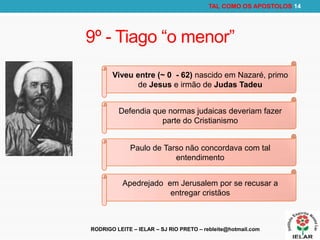 RODRIGO LEITE – IELAR – SJ RIO PRETO – rebleite@hotmail.com
TAL COMO OS APOSTOLOS 14
9º - Tiago “o menor”
Viveu entre (~ 0 - 62) nascido em Nazaré, primo
de Jesus e irmão de Judas Tadeu
Defendia que normas judaicas deveriam fazer
parte do Cristianismo
Paulo de Tarso não concordava com tal
entendimento
Apedrejado em Jerusalem por se recusar a
entregar cristãos
 