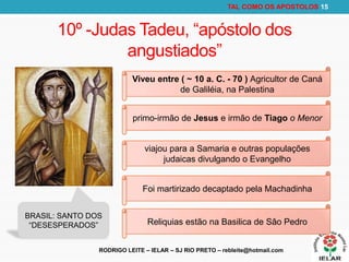 RODRIGO LEITE – IELAR – SJ RIO PRETO – rebleite@hotmail.com
TAL COMO OS APOSTOLOS 15
10º -Judas Tadeu, “apóstolo dos
angustiados”
Viveu entre ( ~ 10 a. C. - 70 ) Agricultor de Caná
de Galiléia, na Palestina
primo-irmão de Jesus e irmão de Tiago o Menor
viajou para a Samaria e outras populações
judaicas divulgando o Evangelho
Foi martirizado decaptado pela Machadinha
Reliquias estão na Basilica de Sâo Pedro
BRASIL: SANTO DOS
“DESESPERADOS”
 