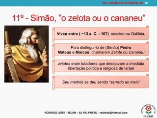 RODRIGO LEITE – IELAR – SJ RIO PRETO – rebleite@hotmail.com
TAL COMO OS APOSTOLOS 16
11º - Simão, ”o zelota ou o cananeu”
Viveu entre ( ~13 a. C. - 107) nascido na Galiléia,
Para distingui-lo de (Simão) Pedro
Mateus e Marcos chamaram Zelote ou Cananeu
zelotes eram lutadores que desejavam a imediata
libertação política e religiosa de Israel
Seu martirio se deu sendo “serrado ao meio”
 