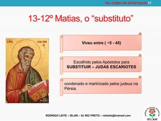RODRIGO LEITE – IELAR – SJ RIO PRETO – rebleite@hotmail.com
TAL COMO OS APOSTOLOS 17
13-12º Matias, o “substituto”
Viveu entre ( ~5 - 45)
Escolhido pelos Apóstolos para
SUBSTITUIR – JUDAS ESCARIOTES
condenado e martirizado pelos judeus na
Pérsia.
 
