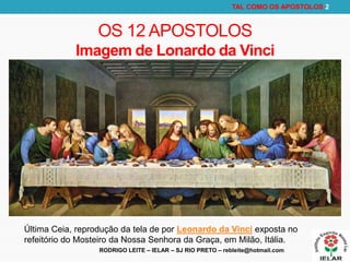 RODRIGO LEITE – IELAR – SJ RIO PRETO – rebleite@hotmail.com
TAL COMO OS APOSTOLOS 2
OS 12 APOSTOLOS
Imagem de Lonardo da Vinci
Última Ceia, reprodução da tela de por Leonardo da Vinci exposta no
refeitório do Mosteiro da Nossa Senhora da Graça, em Milão, Itália.
 