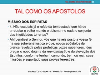 RODRIGO LEITE – IELAR – SJ RIO PRETO – rebleite@hotmail.com
TAL COMO OS APOSTOLOS 20
TAL COMO OS APOSTOLOS
MISSÃO DOS ESPÍRITAS
• 4. Não escutais já o ruído da tempestade que há de
arrebatar o velho mundo e abismar no nada o conjunto
das iniqüidades terrenas?
• Ah! bendizei o Senhor, vós que haveis posto a vossa fé
na sua soberana justiça e que, novos apóstolos da
crença revelada pelas proféticas vozes superiores, ides
pregar o novo dogma da reencarnação e da elevação dos
Espíritos, conforme tenham cumprido, bem ou mal, suas
missões e suportado suas provas terrestres.
 