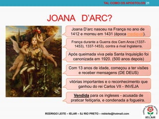 RODRIGO LEITE – IELAR – SJ RIO PRETO – rebleite@hotmail.com
TAL COMO OS APOSTOLOS 21
JOANA D’ARC?
Joana D’arc nasceu na França no ano de
1412 e morreu em 1431 (época medieval).
França durante a Guerra dos Cem Anos (1337-
1453), 1337-1453), contra a rival Inglaterra.
Após queimada viva pela Santa Inquisição foi
canonizada em 1920. (500 anos depois)
Com 13 anos de idade, começou a ter visões
e receber mensagens (DE DEUS)
vitórias importantes e o reconhecimento que
ganhou do rei Carlos VII - INVEJA
Vendida para os ingleses - acusada de
praticar feitiçaria, e condenada a fogueira.
 