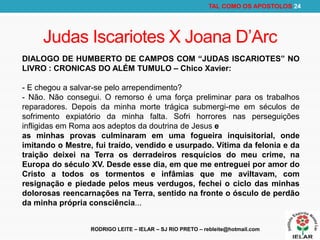 RODRIGO LEITE – IELAR – SJ RIO PRETO – rebleite@hotmail.com
TAL COMO OS APOSTOLOS 24
Judas Iscariotes X Joana D’Arc
DIALOGO DE HUMBERTO DE CAMPOS COM “JUDAS ISCARIOTES” NO
LIVRO : CRONICAS DO ALÉM TUMULO – Chico Xavier:
- E chegou a salvar-se pelo arrependimento?
- Não. Não consegui. O remorso é uma força preliminar para os trabalhos
reparadores. Depois da minha morte trágica submergi-me em séculos de
sofrimento expiatório da minha falta. Sofri horrores nas perseguições
infligidas em Roma aos adeptos da doutrina de Jesus e
as minhas provas culminaram em uma fogueira inquisitorial, onde
imitando o Mestre, fui traído, vendido e usurpado. Vítima da felonia e da
traição deixei na Terra os derradeiros resquícios do meu crime, na
Europa do século XV. Desde esse dia, em que me entreguei por amor do
Cristo a todos os tormentos e infâmias que me aviltavam, com
resignação e piedade pelos meus verdugos, fechei o ciclo das minhas
dolorosas reencarnações na Terra, sentido na fronte o ósculo de perdão
da minha própria consciência...
 