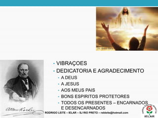 • VIBRAÇOES
• DEDICATORIA E AGRADECIMENTO
• A DEUS
• A JESUS
• AOS MEUS PAIS
• BONS ESPIRITOS PROTETORES
• TODOS OS PRESENTES – ENCARNADOS
E DESENCARNADOS
RODRIGO LEITE – IELAR – SJ RIO PRETO – rebleite@hotmail.com
 