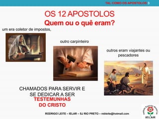RODRIGO LEITE – IELAR – SJ RIO PRETO – rebleite@hotmail.com
TAL COMO OS APOSTOLOS 3
OS 12 APOSTOLOS
Quem ou o quê eram?
CHAMADOS PARA SERVIR E
SE DEDICAR A SER
TESTEMUNHAS
DO CRISTO
um era coletor de impostos,
outro carpinteiro
outros eram viajantes ou
pescadores
 