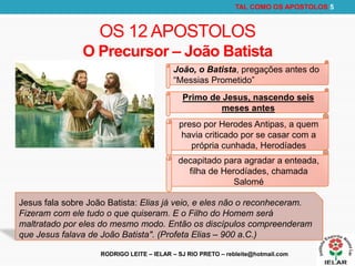 RODRIGO LEITE – IELAR – SJ RIO PRETO – rebleite@hotmail.com
TAL COMO OS APOSTOLOS 5
OS 12 APOSTOLOS
O Precursor – João Batista
João, o Batista, pregações antes do
“Messias Prometido”
Primo de Jesus, nascendo seis
meses antes
preso por Herodes Antipas, a quem
havia criticado por se casar com a
própria cunhada, Herodíades
decapitado para agradar a enteada,
filha de Herodíades, chamada
Salomé
Jesus fala sobre João Batista: Elias já veio, e eles não o reconheceram.
Fizeram com ele tudo o que quiseram. E o Filho do Homem será
maltratado por eles do mesmo modo. Então os discípulos compreenderam
que Jesus falava de João Batista". (Profeta Elias – 900 a.C.)
 