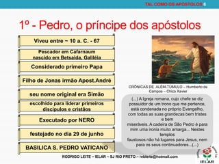 RODRIGO LEITE – IELAR – SJ RIO PRETO – rebleite@hotmail.com
TAL COMO OS APOSTOLOS 6
1º - Pedro, o príncipe dos apóstolos
Pescador em Cafarnaum
nascido em Betsaida, Galiléia
Considerado primeiro Papa
Filho de Jonas irmão Apost.André
seu nome original era Simão
festejado no dia 29 de junho
escolhido para liderar primeiros
discípulos e cristãos
Executado por NERO
BASILICA S. PEDRO VATICANO
Viveu entre ~ 10 a. C. - 67
(...) A Igreja romana, cujo chefe se diz
possuidor de um trono que me pertence,
está condenada no próprio Evangelho,
com todas as suas grandezas bem tristes
e bem
miseráveis. A cadeira de São Pedro é para
mim uma ironia muito amarga... Nestes
templos
faustosos não há lugares para Jesus, nem
para os seus continuadores...(...)
CRÔNICAS DE ALÉM-TÚMULO – Humberto de
Campos – Chico Xavier
 