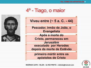 RODRIGO LEITE – IELAR – SJ RIO PRETO – rebleite@hotmail.com
TAL COMO OS APOSTOLOS 9
4º - Tiago, o maior
Viveu entre (~ 5 a. C. - 44)
Pescador, irmão de João, o
Evangelista
Após a morte do
Cristo, permaneceu em
Jerusalém
executado por Herodes
depois da morte de Estêvão
primeiro mártir entre os
apóstolos de Cristo
 